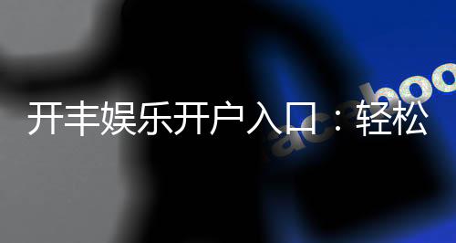开丰娱乐开户入口:轻松注册畅享顶级棋牌盛宴