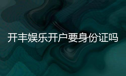 开丰娱乐开户要身份证吗？详解实名认证流程与注意事项