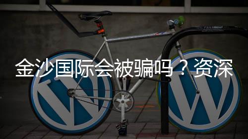 金沙国际会被骗吗?资深玩家揭秘防骗技巧与平台选择