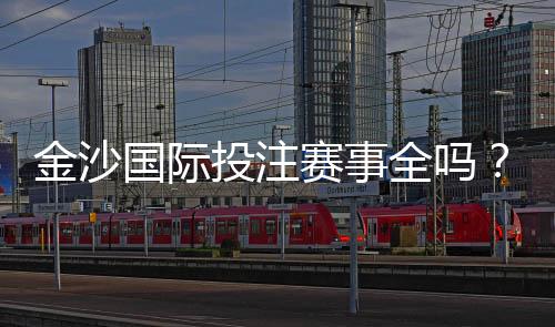 金沙国际投注赛事全吗？资深玩家揭秘平台赛事覆盖与实战体验