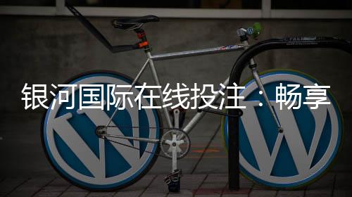 银河国际在线投注:畅享顶级娱乐体验与高额返水优惠