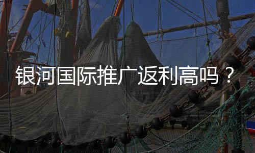 银河国际推广返利高吗?资深玩家揭秘真实返利比例与提款技巧