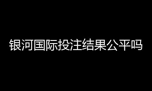 银河国际投注结果公平吗?深度解析平台公正性与玩家实测反馈