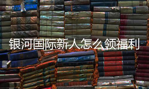 银河国际新人怎么领福利?手把手教你轻松获取新人礼包