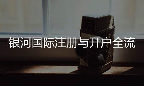 银河国际注册与开户全流程:轻松完成账号申请与资金管理指南