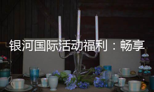 银河国际活动福利:畅享豪华礼遇与惊喜优惠