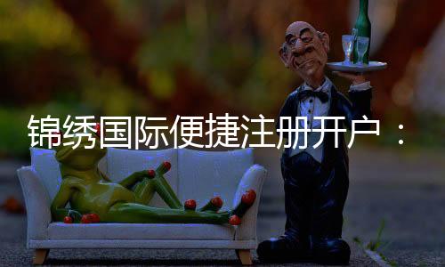 锦绣国际便捷注册开户:玩家必备的优质平台