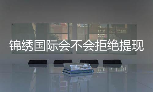 锦绣国际会不会拒绝提现?稳定信誉值得信赖