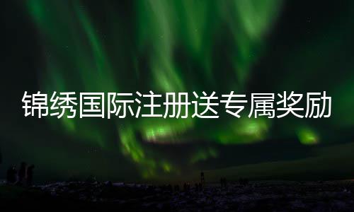 锦绣国际注册送专属奖励，尽享奢华体验