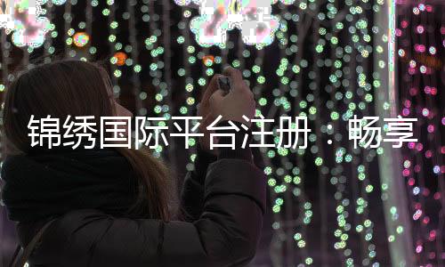 锦绣国际平台注册：畅享多维服务的新选择