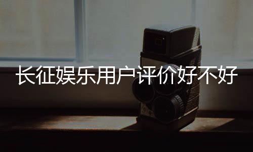 长征娱乐用户评价好不好?真实玩家体验分享与深度解析
