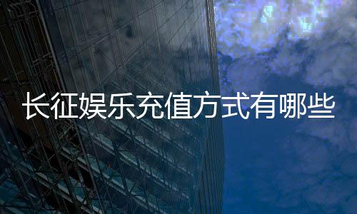长征娱乐充值方式有哪些?多种便捷渠道任你选