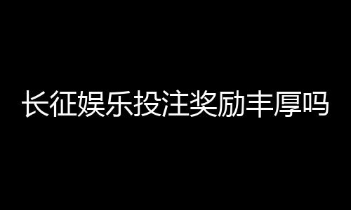 长征娱乐投注奖励丰厚吗?揭秘高额返利与独家优惠活动