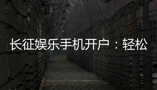 长征娱乐手机开户:轻松注册享豪华棋牌礼遇