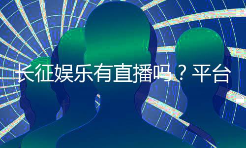 长征娱乐有直播吗?平台真人视讯玩法全解析