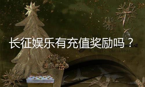 长征娱乐有充值奖励吗?新会员首充福利与高额返利详解