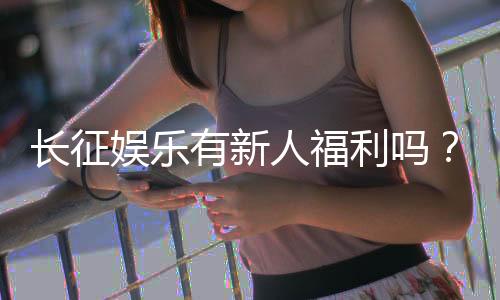 长征娱乐有新人福利吗?新会员注册即享多重豪礼