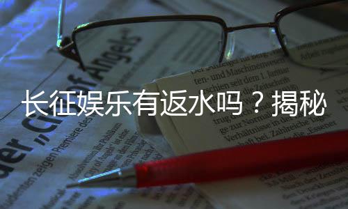 长征娱乐有返水吗?揭秘返水政策与玩家福利详情