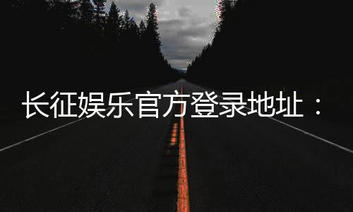长征娱乐官方登录地址:最新入口及安全游戏指南