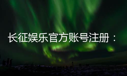 长征娱乐官方账号注册:轻松完成注册流程畅享棋牌电子游艺乐趣