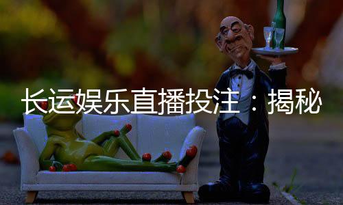 长运娱乐直播投注:揭秘高胜率玩家的实战技巧与策略分享