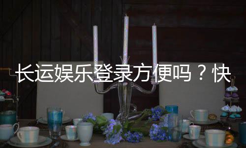 长运娱乐登录方便吗?快速注册与流畅体验全解析