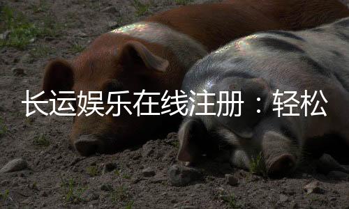 长运娱乐在线注册：轻松完成开户畅享顶级棋牌游戏体验