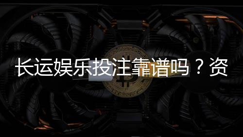 长运娱乐投注靠谱吗?资深玩家实测体验与安全分析