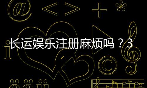 长运娱乐注册麻烦吗？3分钟快速开户流程详解