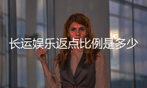 长运娱乐返点比例是多少?揭秘高返点活动与实战技巧