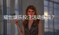 耀世娱乐投注活动多吗？深度解析平台特色与福利优势