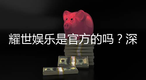 耀世娱乐是官方的吗?深度解析其正规性与平台背景
