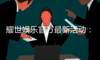 耀世娱乐官方最新活动：限时豪礼大放送新老会员同享福利