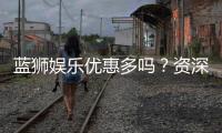蓝狮娱乐优惠多吗？资深玩家揭秘真实福利体验