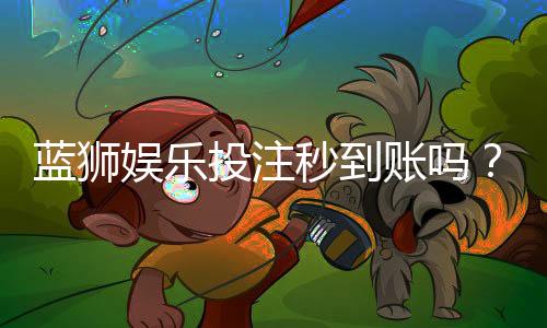 蓝狮娱乐投注秒到账吗?实测到账速度与提款技巧分享