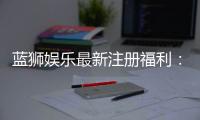 蓝狮娱乐最新注册福利：新会员专享豪礼与首存优惠