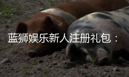 蓝狮娱乐新人注册礼包:首存豪礼与独家优惠等你拿