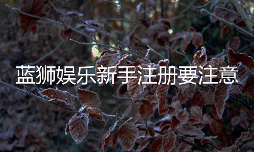 蓝狮娱乐新手注册要注意什么?五大关键事项助你顺利开局