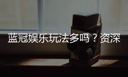 蓝冠娱乐玩法多吗？资深玩家揭秘其丰富游戏体验