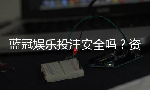 蓝冠娱乐投注安全吗?资深玩家解析平台可靠性与资金保障