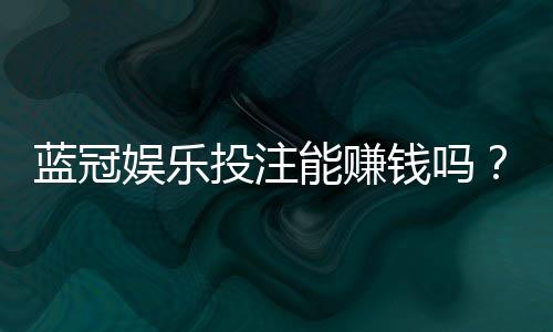 蓝冠娱乐投注能赚钱吗?揭秘稳定盈利的实战技巧与风险把控