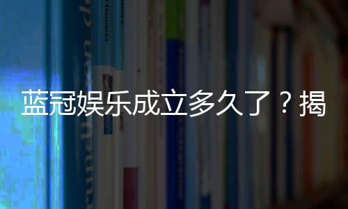 蓝冠娱乐成立多久了?揭秘其发展历程与品牌实力
