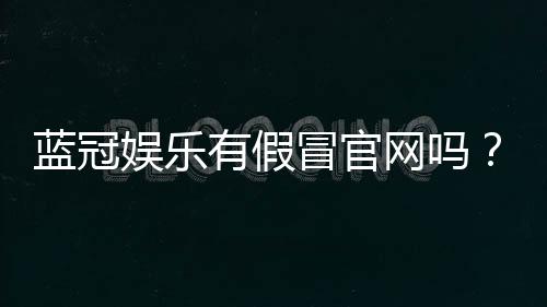 蓝冠娱乐有假冒官网吗？教你如何识别正规平台与钓鱼网站