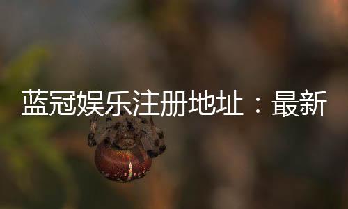 蓝冠娱乐注册地址:最新官网入口及安全注册指南