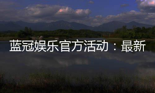 蓝冠娱乐官方活动:最新优惠与独家福利等你来拿