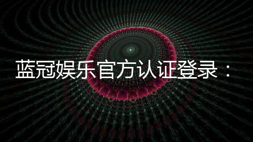 蓝冠娱乐官方认证登录:安全便捷的一站式娱乐平台入口