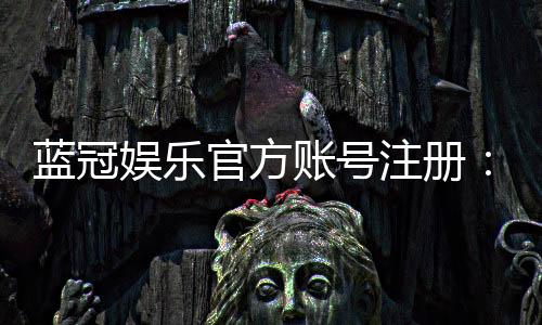 蓝冠娱乐官方账号注册:新手必看的安全注册指南与福利解析