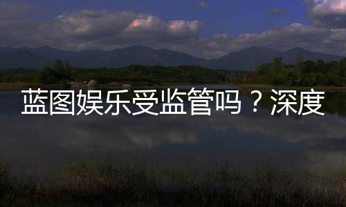 蓝图娱乐受监管吗?深度解析其合规性与玩家保障措施