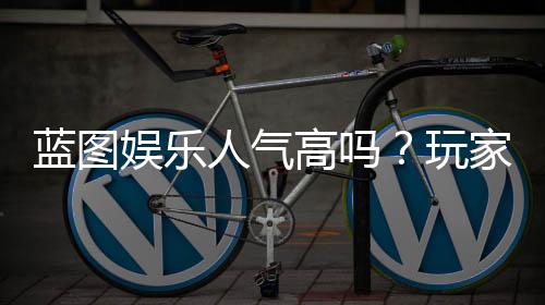 蓝图娱乐人气高吗?玩家真实体验与平台优势解析