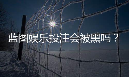 蓝图娱乐投注会被黑吗?深度解析平台安全性与防坑指南